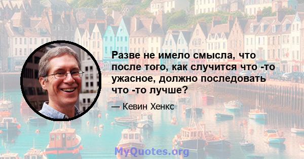 Разве не имело смысла, что после того, как случится что -то ужасное, должно последовать что -то лучше?