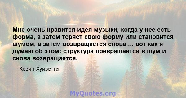 Мне очень нравится идея музыки, когда у нее есть форма, а затем теряет свою форму или становится шумом, а затем возвращается снова ... вот как я думаю об этом: структура превращается в шум и снова возвращается.