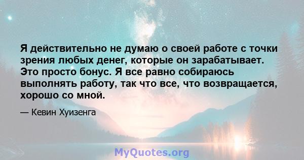 Я действительно не думаю о своей работе с точки зрения любых денег, которые он зарабатывает. Это просто бонус. Я все равно собираюсь выполнять работу, так что все, что возвращается, хорошо со мной.