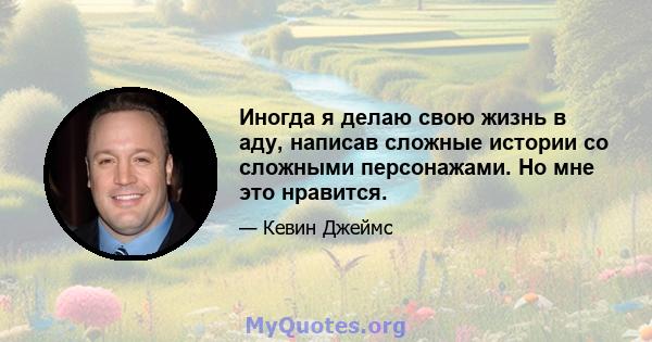 Иногда я делаю свою жизнь в аду, написав сложные истории со сложными персонажами. Но мне это нравится.