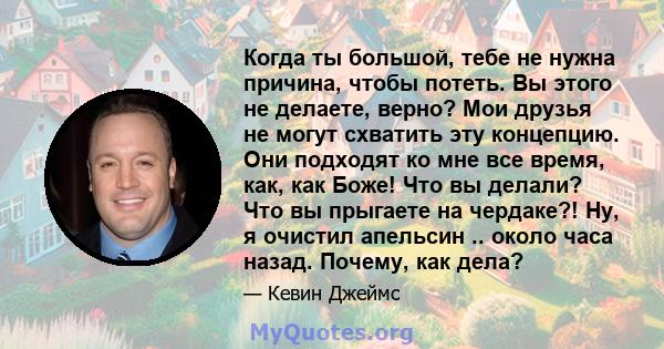 Когда ты большой, тебе не нужна причина, чтобы потеть. Вы этого не делаете, верно? Мои друзья не могут схватить эту концепцию. Они подходят ко мне все время, как, как Боже! Что вы делали? Что вы прыгаете на чердаке?!