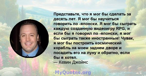 Представьте, что я мог бы сделать за десять лет. Я мог бы научиться говорить по -японски. Я мог бы сыграть каждую созданную видеоигру RPG, и если бы я говорил по -японски, я мог бы сыграть также иностранные! Чувак, я