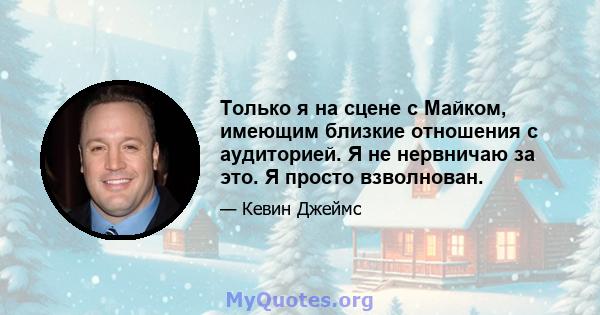 Только я на сцене с Майком, имеющим близкие отношения с аудиторией. Я не нервничаю за это. Я просто взволнован.