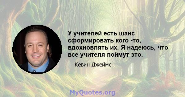 У учителей есть шанс сформировать кого -то, вдохновлять их. Я надеюсь, что все учителя поймут это.