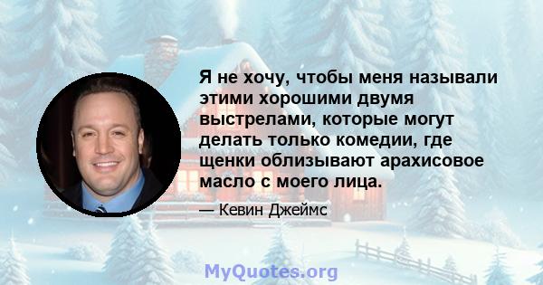 Я не хочу, чтобы меня называли этими хорошими двумя выстрелами, которые могут делать только комедии, где щенки облизывают арахисовое масло с моего лица.