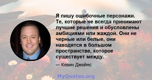 Я пишу ошибочные персонажи. Те, которые не всегда принимают лучшие решения и обусловлены амбициями или жаждой. Они не черные или белые, они находятся в большом пространстве, которое существует между.