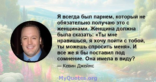 Я всегда был парнем, который не обязательно получаю это с женщинами. Женщина должна была сказать: «Ты мне нравишься, я хочу пойти с тобой, ты можешь спросить меня». И все же я бы поставил под сомнение. Она имела в виду?