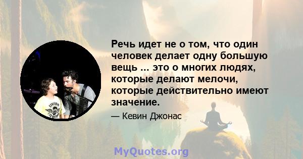 Речь идет не о том, что один человек делает одну большую вещь ... это о многих людях, которые делают мелочи, которые действительно имеют значение.