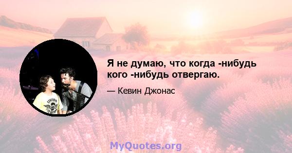 Я не думаю, что когда -нибудь кого -нибудь отвергаю.