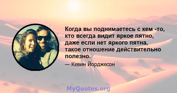 Когда вы поднимаетесь с кем -то, кто всегда видит яркое пятно, даже если нет яркого пятна, такое отношение действительно полезно.