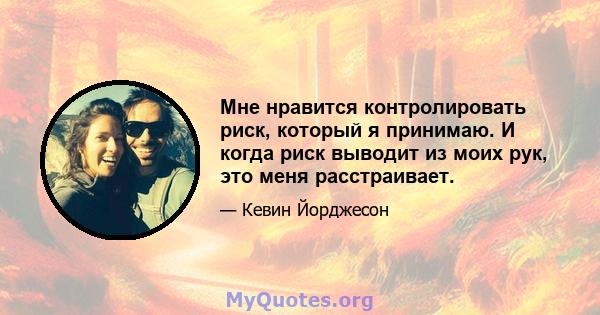 Мне нравится контролировать риск, который я принимаю. И когда риск выводит из моих рук, это меня расстраивает.