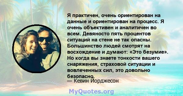 Я практичен, очень ориентирован на данные и ориентирован на процесс. Я очень объективен и аналитичен во всем. Девяносто пять процентов ситуаций на стене не так опасны. Большинство людей смотрят на восхождение и думают: