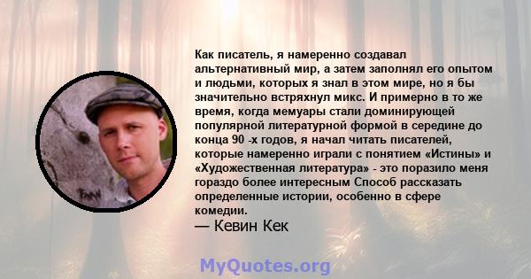 Как писатель, я намеренно создавал альтернативный мир, а затем заполнял его опытом и людьми, которых я знал в этом мире, но я бы значительно встряхнул микс. И примерно в то же время, когда мемуары стали доминирующей