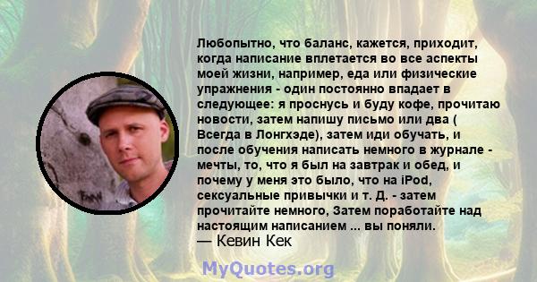 Любопытно, что баланс, кажется, приходит, когда написание вплетается во все аспекты моей жизни, например, еда или физические упражнения - один постоянно впадает в следующее: я проснусь и буду кофе, прочитаю новости,