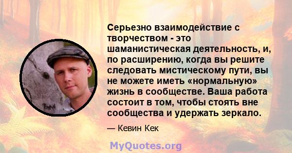 Серьезно взаимодействие с творчеством - это шаманистическая деятельность, и, по расширению, когда вы решите следовать мистическому пути, вы не можете иметь «нормальную» жизнь в сообществе. Ваша работа состоит в том,