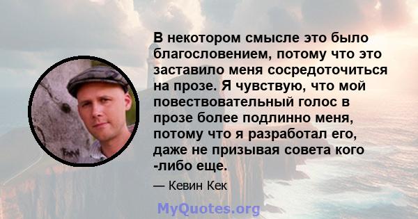 В некотором смысле это было благословением, потому что это заставило меня сосредоточиться на прозе. Я чувствую, что мой повествовательный голос в прозе более подлинно меня, потому что я разработал его, даже не призывая