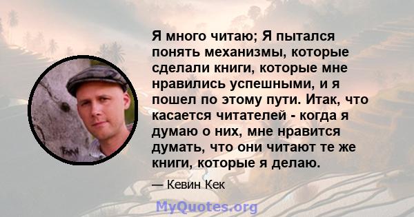 Я много читаю; Я пытался понять механизмы, которые сделали книги, которые мне нравились успешными, и я пошел по этому пути. Итак, что касается читателей - когда я думаю о них, мне нравится думать, что они читают те же