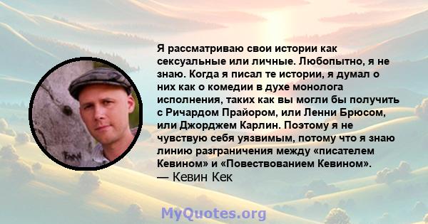 Я рассматриваю свои истории как сексуальные или личные. Любопытно, я не знаю. Когда я писал те истории, я думал о них как о комедии в духе монолога исполнения, таких как вы могли бы получить с Ричардом Прайором, или