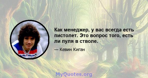 Как менеджер, у вас всегда есть пистолет. Это вопрос того, есть ли пуля в стволе.