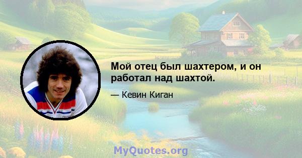 Мой отец был шахтером, и он работал над шахтой.