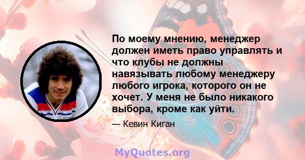 По моему мнению, менеджер должен иметь право управлять и что клубы не должны навязывать любому менеджеру любого игрока, которого он не хочет. У меня не было никакого выбора, кроме как уйти.