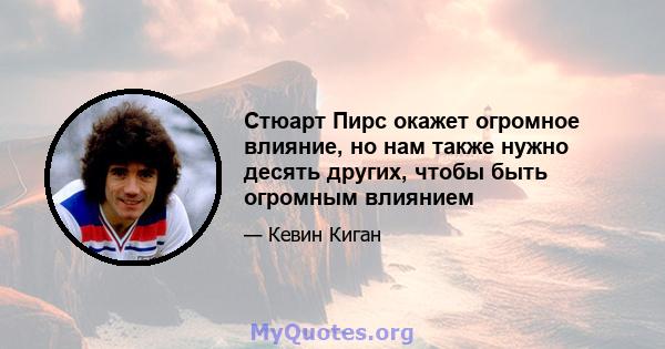 Стюарт Пирс окажет огромное влияние, но нам также нужно десять других, чтобы быть огромным влиянием