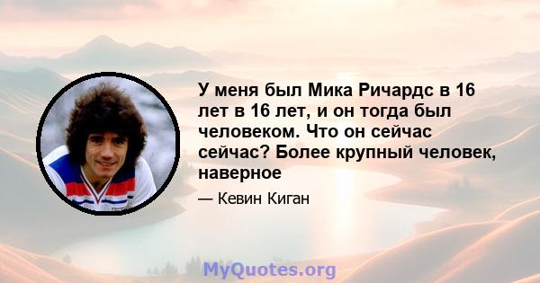 У меня был Мика Ричардс в 16 лет в 16 лет, и он тогда был человеком. Что он сейчас сейчас? Более крупный человек, наверное