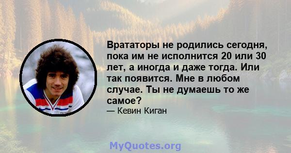 Врататоры не родились сегодня, пока им не исполнится 20 или 30 лет, а иногда и даже тогда. Или так появится. Мне в любом случае. Ты не думаешь то же самое?