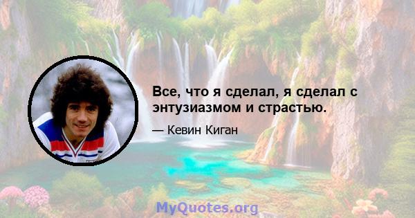 Все, что я сделал, я сделал с энтузиазмом и страстью.