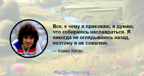 Все, к чему я приезжаю, я думаю, что собираюсь наслаждаться. Я никогда не оглядываюсь назад, поэтому я не сожалею.