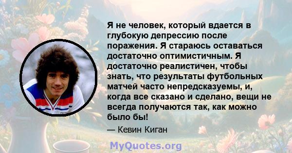 Я не человек, который вдается в глубокую депрессию после поражения. Я стараюсь оставаться достаточно оптимистичным. Я достаточно реалистичен, чтобы знать, что результаты футбольных матчей часто непредсказуемы, и, когда