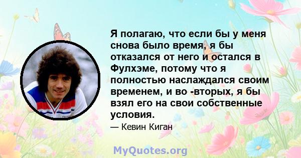 Я полагаю, что если бы у меня снова было время, я бы отказался от него и остался в Фулхэме, потому что я полностью наслаждался своим временем, и во -вторых, я бы взял его на свои собственные условия.