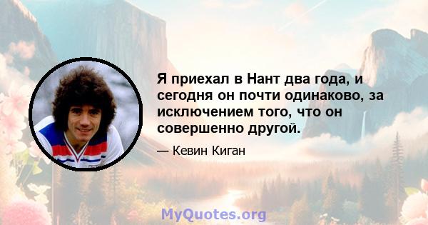 Я приехал в Нант два года, и сегодня он почти одинаково, за исключением того, что он совершенно другой.