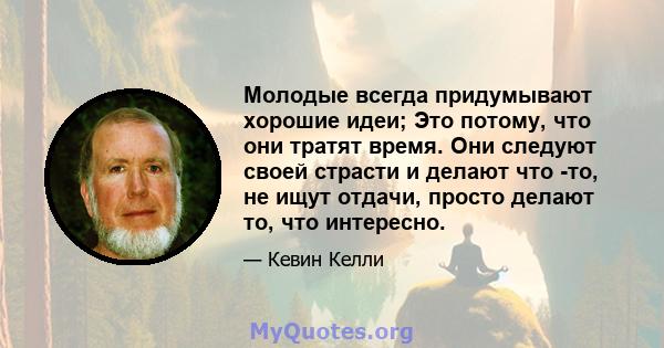 Молодые всегда придумывают хорошие идеи; Это потому, что они тратят время. Они следуют своей страсти и делают что -то, не ищут отдачи, просто делают то, что интересно.