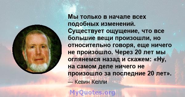 Мы только в начале всех подобных изменений. Существует ощущение, что все большие вещи произошли, но относительно говоря, еще ничего не произошло. Через 20 лет мы оглянемся назад и скажем: «Ну, на самом деле ничего не