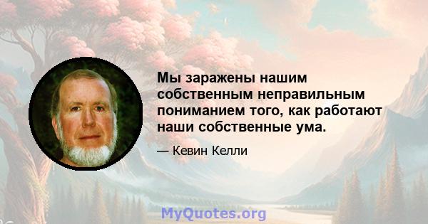 Мы заражены нашим собственным неправильным пониманием того, как работают наши собственные ума.