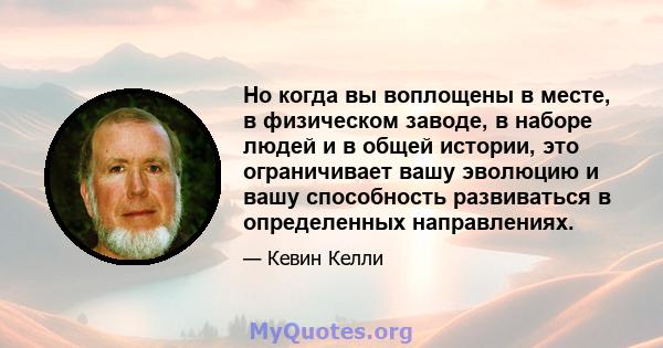 Но когда вы воплощены в месте, в физическом заводе, в наборе людей и в общей истории, это ограничивает вашу эволюцию и вашу способность развиваться в определенных направлениях.