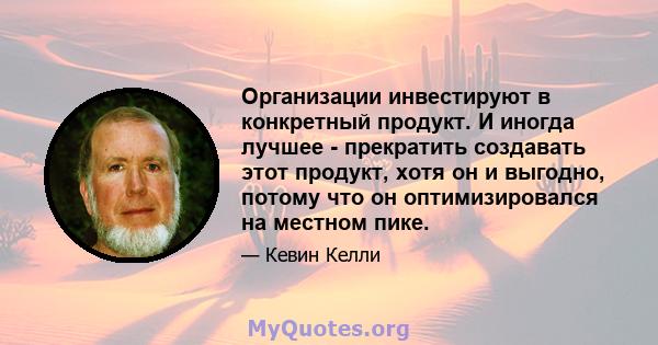 Организации инвестируют в конкретный продукт. И иногда лучшее - прекратить создавать этот продукт, хотя он и выгодно, потому что он оптимизировался на местном пике.