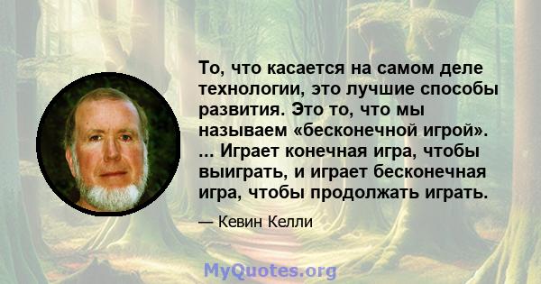 То, что касается на самом деле технологии, это лучшие способы развития. Это то, что мы называем «бесконечной игрой». ... Играет конечная игра, чтобы выиграть, и играет бесконечная игра, чтобы продолжать играть.