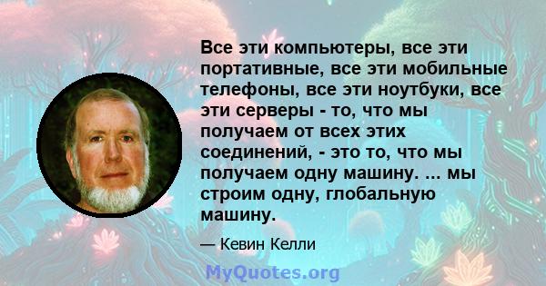 Все эти компьютеры, все эти портативные, все эти мобильные телефоны, все эти ноутбуки, все эти серверы - то, что мы получаем от всех этих соединений, - это то, что мы получаем одну машину. ... мы строим одну, глобальную 