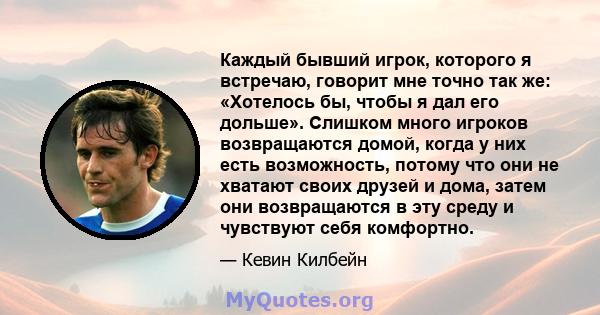 Каждый бывший игрок, которого я встречаю, говорит мне точно так же: «Хотелось бы, чтобы я дал его дольше». Слишком много игроков возвращаются домой, когда у них есть возможность, потому что они не хватают своих друзей и 