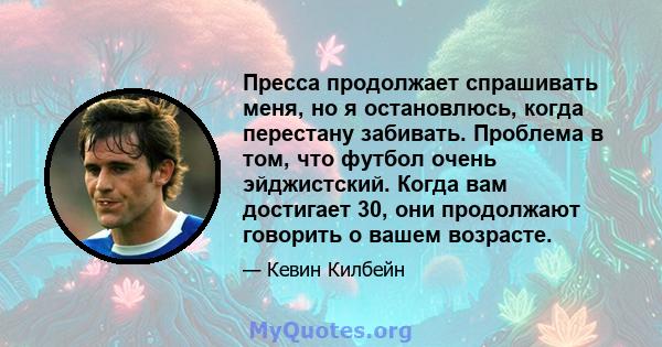 Пресса продолжает спрашивать меня, но я остановлюсь, когда перестану забивать. Проблема в том, что футбол очень эйджистский. Когда вам достигает 30, они продолжают говорить о вашем возрасте.