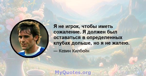 Я не игрок, чтобы иметь сожаление. Я должен был оставаться в определенных клубах дольше, но я не жалею.