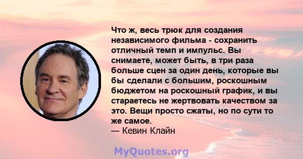 Что ж, весь трюк для создания независимого фильма - сохранить отличный темп и импульс. Вы снимаете, может быть, в три раза больше сцен за один день, которые вы бы сделали с большим, роскошным бюджетом на роскошный