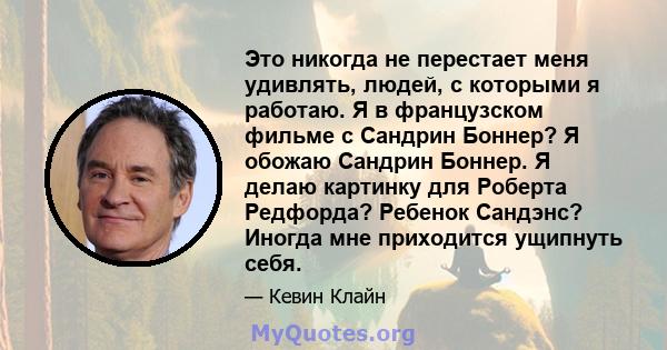 Это никогда не перестает меня удивлять, людей, с которыми я работаю. Я в французском фильме с Сандрин Боннер? Я обожаю Сандрин Боннер. Я делаю картинку для Роберта Редфорда? Ребенок Сандэнс? Иногда мне приходится