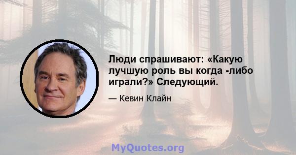 Люди спрашивают: «Какую лучшую роль вы когда -либо играли?» Следующий.