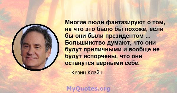 Многие люди фантазируют о том, на что это было бы похоже, если бы они были президентом ... Большинство думают, что они будут приличными и вообще не будут испорчены, что они останутся верными себе.