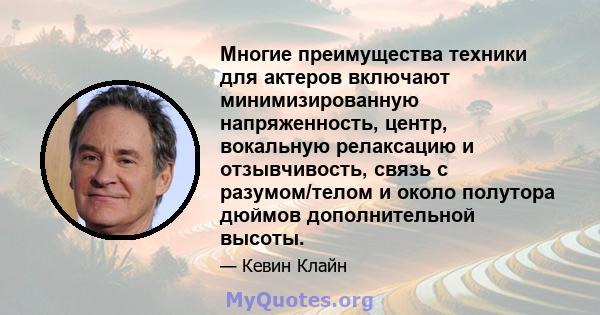 Многие преимущества техники для актеров включают минимизированную напряженность, центр, вокальную релаксацию и отзывчивость, связь с разумом/телом и около полутора дюймов дополнительной высоты.