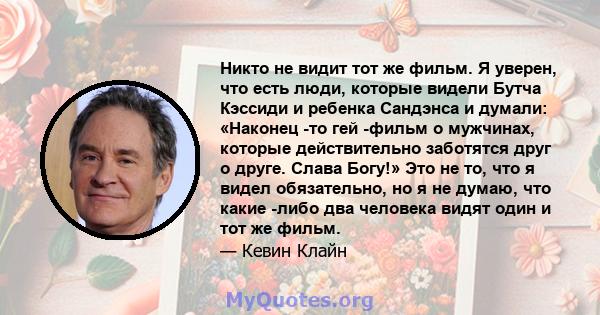 Никто не видит тот же фильм. Я уверен, что есть люди, которые видели Бутча Кэссиди и ребенка Сандэнса и думали: «Наконец -то гей -фильм о мужчинах, которые действительно заботятся друг о друге. Слава Богу!» Это не то,