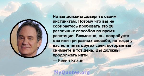 Но вы должны доверять своим инстинктам. Потому что вы не собираетесь пробовать это 20 различных способов во время репетиции. Возможно, вы попробуете два или три разных способа, но тогда у вас есть пять других сцен,